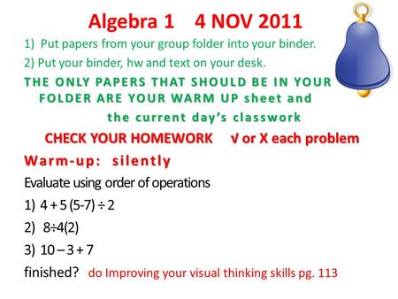 Algebra 1 4 NOV 2011 1) Put papers from your group folder into your binder. 2) Put your binder, hw and text on your desk. THE ONLY PAPERS THAT SHOULD BE.