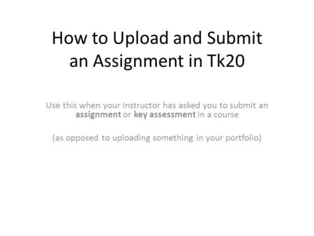 How to Upload and Submit an Assignment in Tk20 Use this when your instructor has asked you to submit an assignment or key assessment in a course (as opposed.