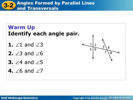 Holt McDougal Geometry 3-2 Angles Formed by Parallel Lines and Transversals Warm Up Identify each angle pair. 1. 1 and 3 2. 3 and 6 3. 4 and 5 4.