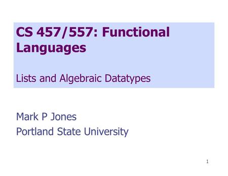 1 CS 457/557: Functional Languages Lists and Algebraic Datatypes Mark P Jones Portland State University.