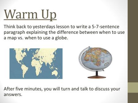 Warm Up Think back to yesterdays lesson to write a 5-7-sentence paragraph explaining the difference between when to use a map vs. when to use a globe.