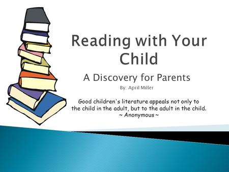 A Discovery for Parents By: April Miller Good children's literature appeals not only to the child in the adult, but to the adult in the child. ~ Anonymous.