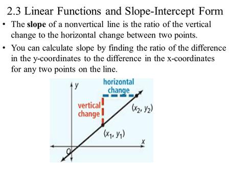 2.3 Linear Functions and Slope-Intercept Form The slope of a nonvertical line is the ratio of the vertical change to the horizontal change between two.