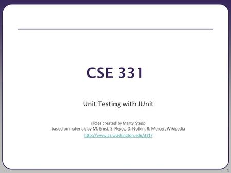 1 CSE 331 Unit Testing with JUnit slides created by Marty Stepp based on materials by M. Ernst, S. Reges, D. Notkin, R. Mercer, Wikipedia