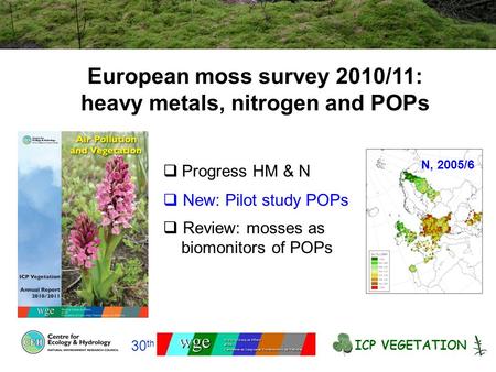 European moss survey 2010/11: heavy metals, nitrogen and POPs ICP VEGETATION 30 th  Progress HM & N  New: Pilot study POPs  Review: mosses as biomonitors.
