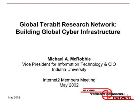 May 2002 1 Global Terabit Research Network: Building Global Cyber Infrastructure Michael A. McRobbie Vice President for Information Technology & CIO Indiana.