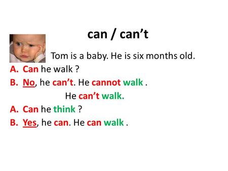Can / can’t Tom is a baby. He is six months old. A.Can he walk ? B.No, he can’t. He cannot walk. He can’t walk. A.Can he think ? B.Yes, he can. He can.