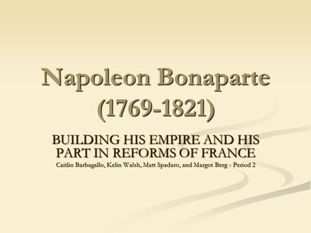 Napoleon Bonaparte (1769-1821) BUILDING HIS EMPIRE AND HIS PART IN REFORMS OF FRANCE Caitlin Barbagallo, Kelin Walsh, Matt Spadaro, and Margot Berg - Period.