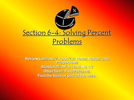 Section 6-4: Solving Percent Problems Review Lessons 7.1 and 7.2: Rates, Ratios, and Proportions Standards: AF 4.1 and NS 1.3 Objectives: Find Percents.