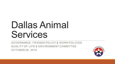 Dallas Animal Services GOVERNANCE, FRIENDS POLICY & WORK POLICIES QUALITY OF LIFE & ENVIRONMENT COMMITTEE OCTOBER 26, 2015.