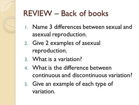 REVIEW – Back of books 1. Name 3 differences between sexual and asexual reproduction. 2. Give 2 examples of asexual reproduction. 3. What is a variation?