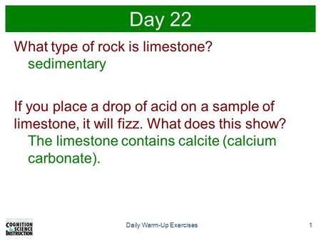 1Daily Warm-Up Exercises Day 22 What type of rock is limestone? sedimentary If you place a drop of acid on a sample of limestone, it will fizz. What does.