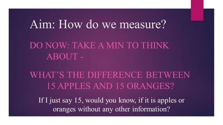 Aim: How do we measure? DO NOW: TAKE A MIN TO THINK ABOUT - WHAT’S THE DIFFERENCE BETWEEN 15 APPLES AND 15 ORANGES? If I just say 15, would you know, if.