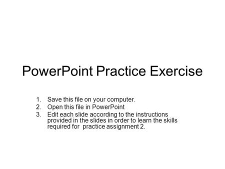 PowerPoint Practice Exercise 1.Save this file on your computer. 2.Open this file in PowerPoint 3.Edit each slide according to the instructions provided.
