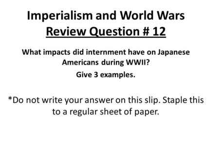 Imperialism and World Wars Review Question # 12 What impacts did internment have on Japanese Americans during WWII? Give 3 examples. *Do not write your.