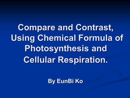 Compare and Contrast, Using Chemical Formula of Photosynthesis and Cellular Respiration. By EunBi Ko.