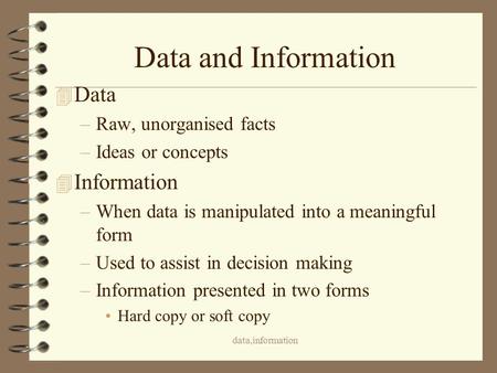 Data,information Data and Information 4 Data –Raw, unorganised facts –Ideas or concepts 4 Information –When data is manipulated into a meaningful form.