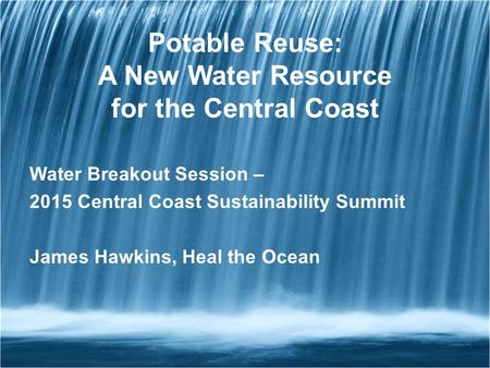 Potable Reuse: A New Water Resource for the Central Coast Water Breakout Session – 2015 Central Coast Sustainability Summit James Hawkins, Heal the Ocean.