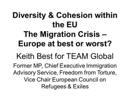 Diversity & Cohesion within the EU The Migration Crisis – Europe at best or worst? Keith Best for TEAM Global Former MP, Chief Executive Immigration Advisory.