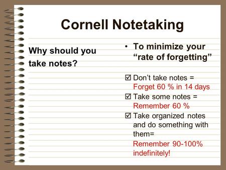Cornell Notetaking Why should you take notes? To minimize your “rate of forgetting”  Don’t take notes = Forget 60 % in 14 days  Take some notes = Remember.