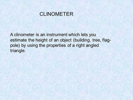 A clinometer is an instrument which lets you estimate the height of an object (building, tree, flag- pole) by using the properties of a right angled triangle.