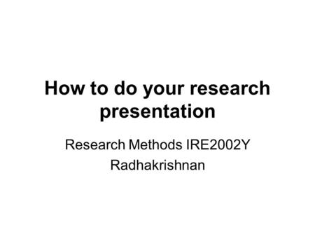 How to do your research presentation Research Methods IRE2002Y Radhakrishnan.