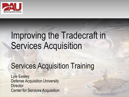 Improving the Tradecraft in Services Acquisition Services Acquisition Training Lyle Eesley Defense Acquisition University Director Center for Services.
