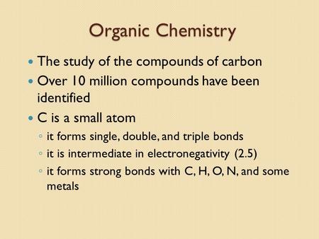 Organic Chemistry The study of the compounds of carbon Over 10 million compounds have been identified C is a small atom ◦ it forms single, double, and.