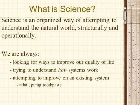 What is Science? Science is an organized way of attempting to understand the natural world, structurally and operationally. We are always: - looking for.