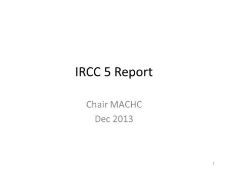 IRCC 5 Report Chair MACHC Dec 2013 1. Chair Report IRCC5 Report presented after consultation with the chair of the three working groups. The IRCC 5 report.