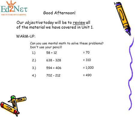 Good Afternoon! Our objective today will be to review all of the material we have covered in Unit 1. WARM-UP: Can you use mental math to solve these problems?