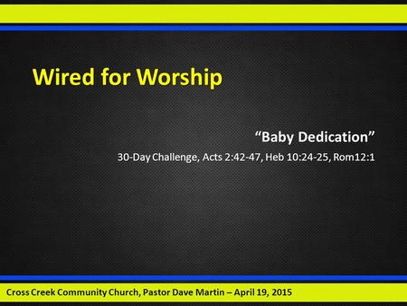 Wired for Worship “Baby Dedication” 30-Day Challenge, Acts 2:42-47, Heb 10:24-25, Rom12:1 Cross Creek Community Church, Pastor Dave Martin – April 19,