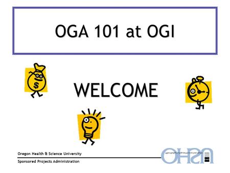 OGA 101 at OGI Oregon Health & Science University Sponsored Projects Administration WELCOME.