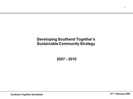 Southend Together Secretariat 21 st February 2006 1 Developing Southend Together’s Sustainable Community Strategy 2007 - 2010.