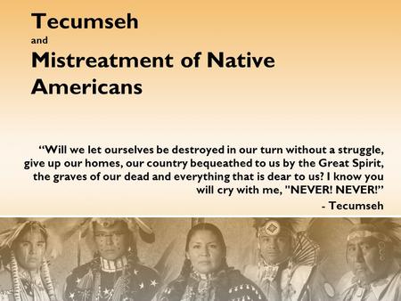 Tecumseh and Mistreatment of Native Americans “Will we let ourselves be destroyed in our turn without a struggle, give up our homes, our country bequeathed.