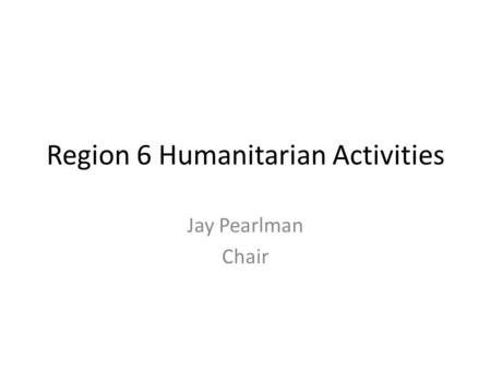 Region 6 Humanitarian Activities Jay Pearlman Chair.