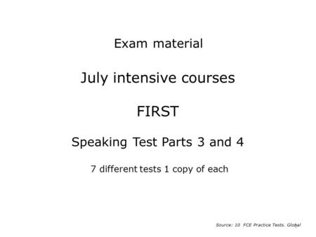 Exam material July intensive courses FIRST Speaking Test Parts 3 and 4 7 different tests 1 copy of each Source: 10 FCE Practice Tests. Global.