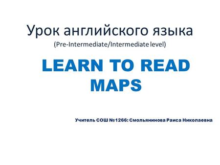 Урок английского языка (Pre-Intermediate/Intermediate level) LEARN TO READ MAPS Учитель СОШ №1266: Смольянинова Раиса Николаевна.