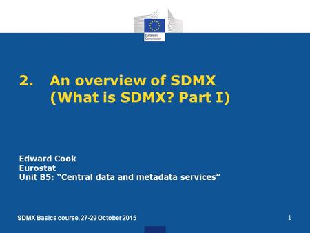 2.An overview of SDMX (What is SDMX? Part I) 1 Edward Cook Eurostat Unit B5: “Central data and metadata services” SDMX Basics course, 27-29 October 2015.