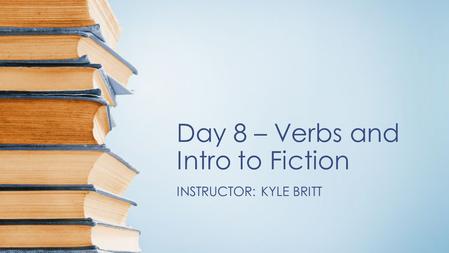 Day 8 – Verbs and Intro to Fiction INSTRUCTOR: KYLE BRITT.