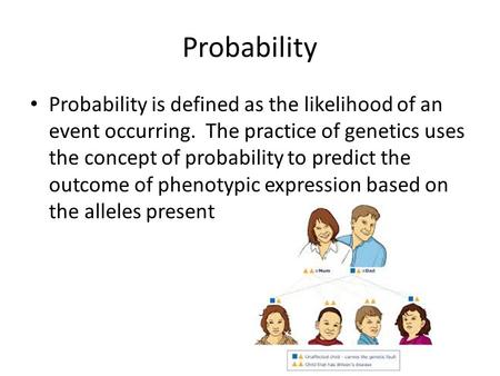 Probability Probability is defined as the likelihood of an event occurring. The practice of genetics uses the concept of probability to predict the outcome.