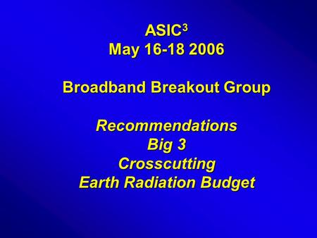 ASIC 3 May 16-18 2006 Broadband Breakout Group Recommendations Big 3 Crosscutting Earth Radiation Budget.
