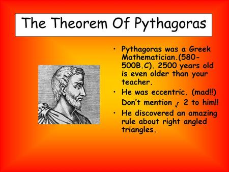 The Theorem Of Pythagoras Pythagoras was a Greek Mathematician.(580- 500B.C). 2500 years old is even older than your teacher. He was eccentric. (mad!!)