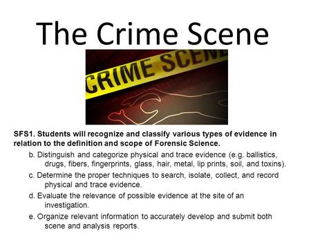 The Crime Scene SFS1. Students will recognize and classify various types of evidence in relation to the definition and scope of Forensic Science. b. Distinguish.