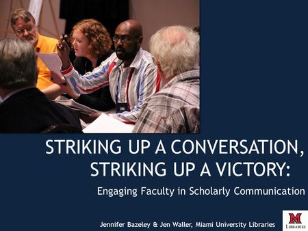 STRIKING UP A CONVERSATION, STRIKING UP A VICTORY: Engaging Faculty in Scholarly Communication Jennifer Bazeley & Jen Waller, Miami University Libraries.