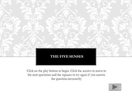 THE FIVE SENSES Click on the play button to begin. Click the arrows to move to the next questions and the squares to try again if you answer the question.