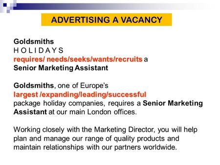 Goldsmiths H O L I D A Y S requires/ needs/seeks/wants/recruits requires/ needs/seeks/wants/recruits a Senior Marketing Assistant Goldsmiths, one of Europe’s.