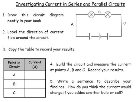 A C B 1.Draw this circuit diagram neatly in your book 2.Label the direction of current flow around the circuit. 4. Build the circuit and measure the current.