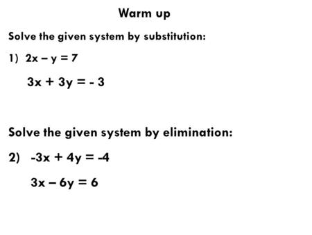 Warm up Solve the given system by substitution: 1) 2x – y = 7 3x + 3y = - 3 Solve the given system by elimination: 2) -3x + 4y = -4 3x – 6y = 6.