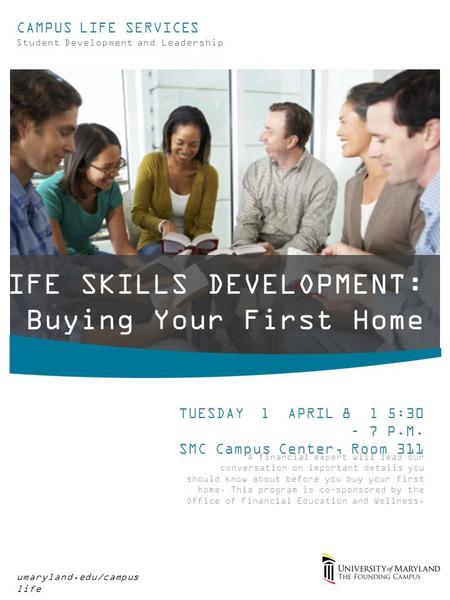 LIFE SKILLS DEVELOPMENT: Buying Your First Home umaryland.edu/campus life CAMPUS LIFE SERVICES Student Development and Leadership TUESDAY l APRIL 8 l 5:30.